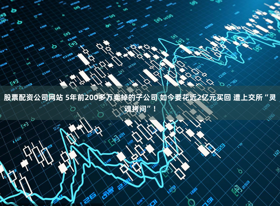 股票配资公司网站 5年前200多万卖掉的子公司 如今要花近2亿元买回 遭上交所“灵魂拷问”！