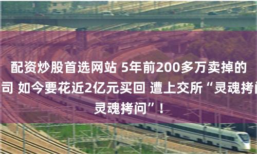 配资炒股首选网站 5年前200多万卖掉的子公司 如今要花近2亿元买回 遭上交所“灵魂拷问”！