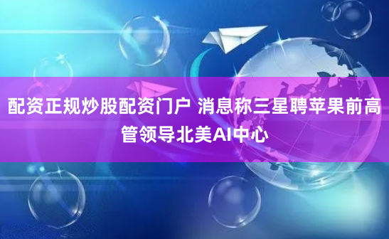 配资正规炒股配资门户 消息称三星聘苹果前高管领导北美AI中心