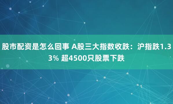股市配资是怎么回事 A股三大指数收跌：沪指跌1.33% 超4500只股票下跌