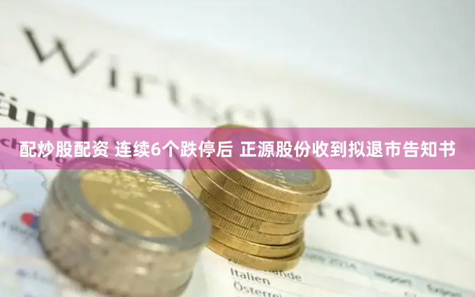 配炒股配资 连续6个跌停后 正源股份收到拟退市告知书