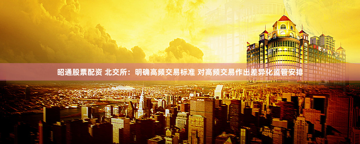 昭通股票配资 北交所：明确高频交易标准 对高频交易作出差异化监管安排