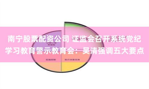 南宁股票配资公司 证监会召开系统党纪学习教育警示教育会：吴清强调五大要点