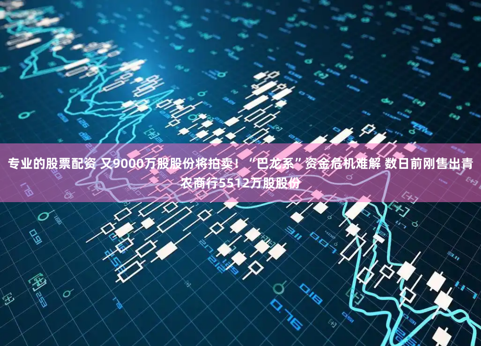 专业的股票配资 又9000万股股份将拍卖！“巴龙系”资金危机难解 数日前刚售出青农商行5512万股股份