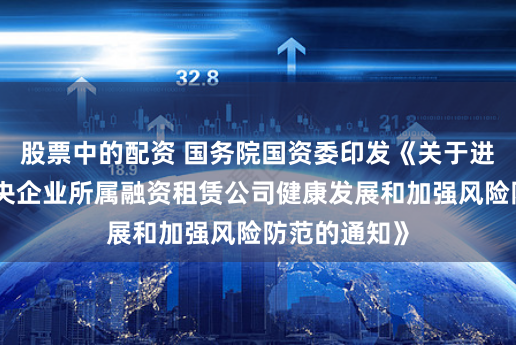 股票中的配资 国务院国资委印发《关于进一步促进中央企业所属融资租赁公司健康发展和加强风险防范的通知》