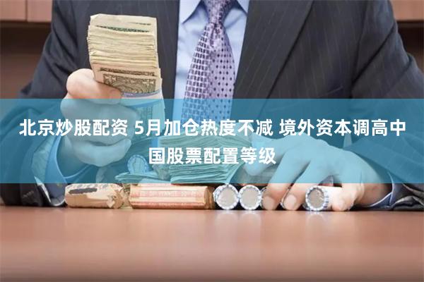 北京炒股配资 5月加仓热度不减 境外资本调高中国股票配置等级