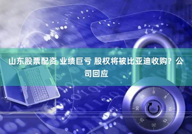 山东股票配资 业绩巨亏 股权将被比亚迪收购？公司回应