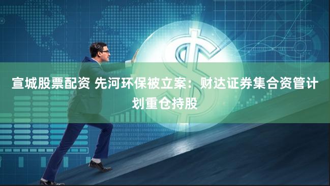 宣城股票配资 先河环保被立案：财达证券集合资管计划重仓持股