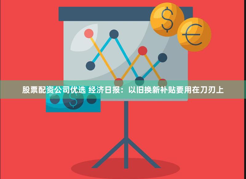 股票配资公司优选 经济日报：以旧换新补贴要用在刀刃上