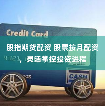 股指期货配资 股票按月配资，灵活掌控投资进程