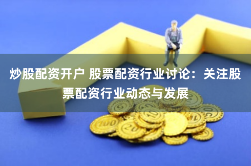 炒股配资开户 股票配资行业讨论：关注股票配资行业动态与发展