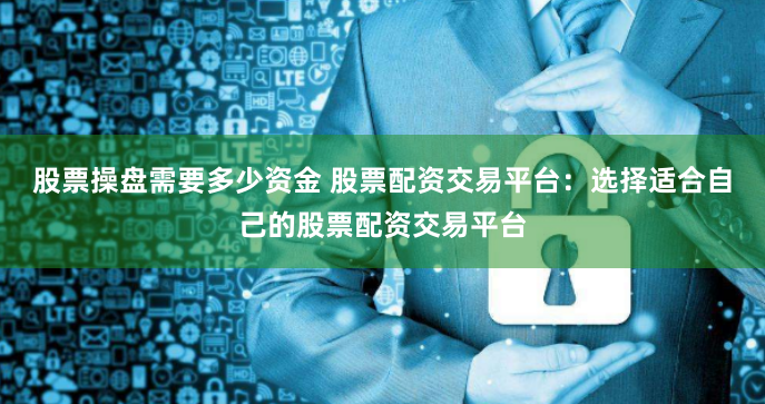 股票操盘需要多少资金 股票配资交易平台：选择适合自己的股票配资交易平台
