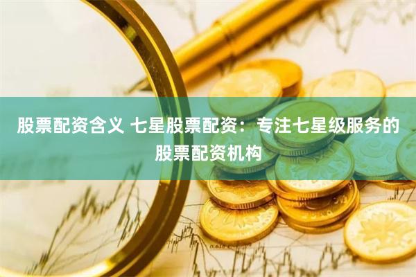 股票配资含义 七星股票配资：专注七星级服务的股票配资机构