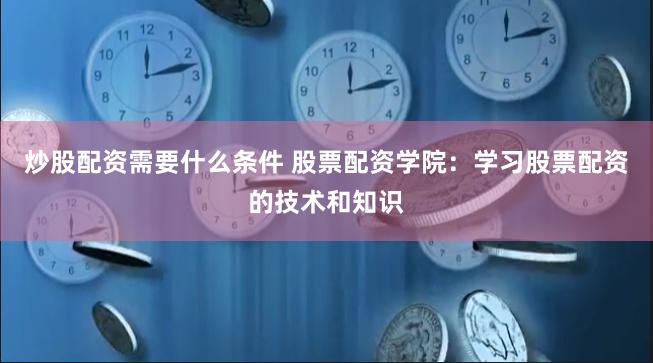 炒股配资需要什么条件 股票配资学院：学习股票配资的技术和知识