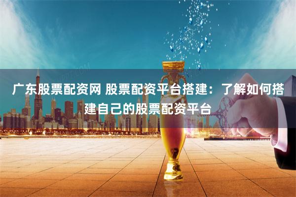 广东股票配资网 股票配资平台搭建：了解如何搭建自己的股票配资平台