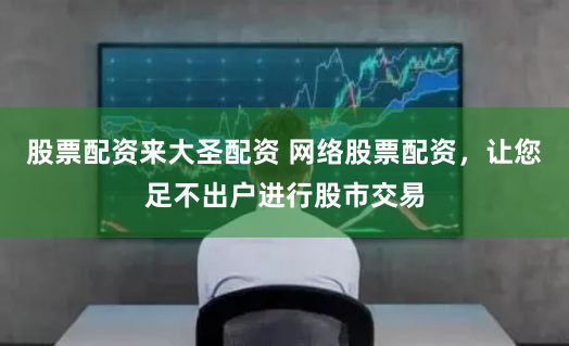 股票配资来大圣配资 网络股票配资，让您足不出户进行股市交易