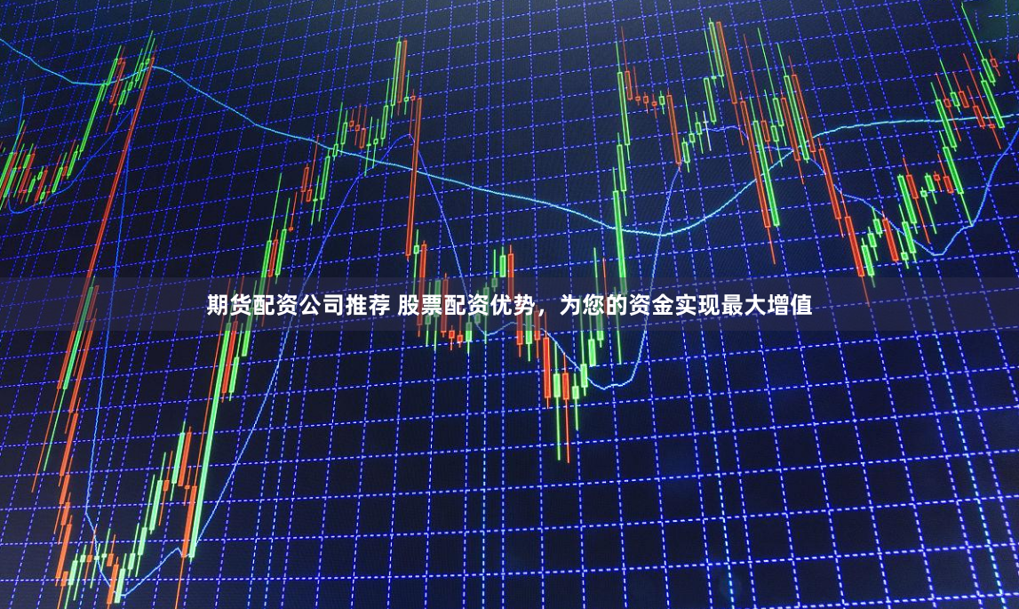 期货配资公司推荐 股票配资优势，为您的资金实现最大增值