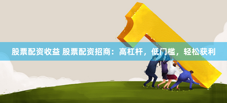 股票配资收益 股票配资招商：高杠杆，低门槛，轻松获利