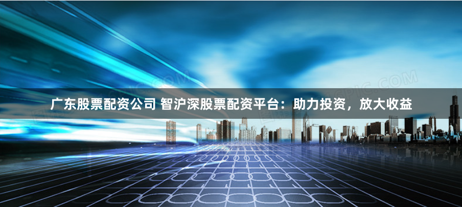 广东股票配资公司 智沪深股票配资平台：助力投资，放大收益