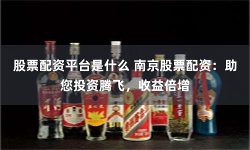 股票配资平台是什么 南京股票配资：助您投资腾飞，收益倍增