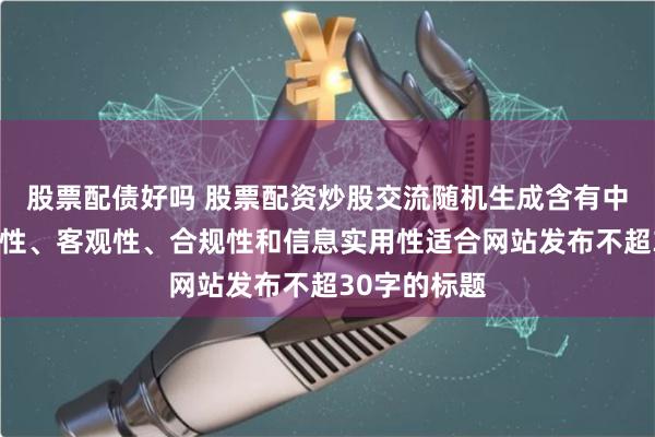 股票配债好吗 股票配资炒股交流随机生成含有中立性、权威性、客观性、合规性和信息实用性适合网站发布不超30字的标题